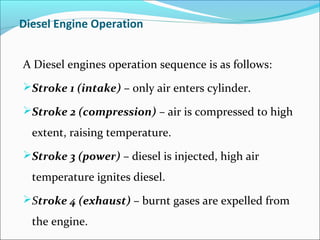 Diesel Engine Operation
A Diesel engines operation sequence is as follows:
Stroke 1 (intake) – only air enters cylinder.
Stroke 2 (compression) – air is compressed to high

extent, raising temperature.
Stroke 3 (power) – diesel is injected, high air

temperature ignites diesel.
Stroke 4 (exhaust) – burnt gases are expelled from

the engine.

 