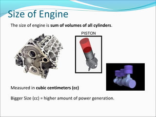 Size of Engine
The size of engine is sum of volumes of all cylinders.
PISTON

Measured in cubic centimeters (cc)
Bigger Size (cc) = higher amount of power generation.

 
