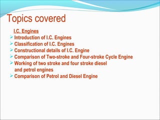 Topics covered
I.C. Engines
 Introduction of I.C. Engines
 Classification of I.C. Engines
 Constructional details of I.C. Engine
 Comparison of Two-stroke and Four-stroke Cycle Engine
 Working of two stroke and four stroke diesel
and petrol engines
 Comparison of Petrol and Diesel Engine

 