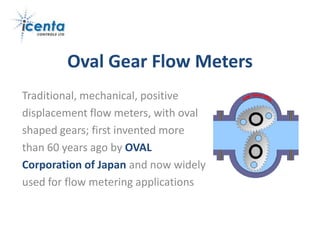 Oval Gear Flow Meters
Traditional, mechanical, positive
displacement flow meters, with oval
shaped gears; first invented more
than 60 years ago by OVAL
Corporation of Japan and now widely
used for flow metering applications
 