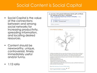 Social Capital is the value of the connections between and among social networks for increasing productivity, spreading information, and locating desired resources. Content should be newsworthy, unique, controversial, timely immediately useful and/or funny. 1:12 ratio Social Content is Social Capital 