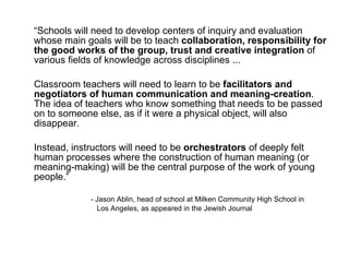 “ Schools will need to develop centers of inquiry and evaluation whose main goals will be to teach  collaboration, responsibility for the good works of the group, trust and creative integration  of various fields of knowledge across disciplines ...  Classroom teachers will need to learn to be  facilitators and negotiators of human communication and meaning-creation . The idea of teachers who know something that needs to be passed on to someone else, as if it were a physical object, will also disappear.  Instead, instructors will need to be  orchestrators  of deeply felt human processes where the construction of human meaning (or meaning-making) will be the central purpose of the work of young people.” - Jason Ablin, head of school at Milken Community High School in    Los Angeles, as appeared in the Jewish Journal 