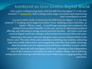 Icentered on User Centric Digital World User centric world growing faster with the shift from the digital “e” to the user centered “I”. Icentricity shift is taking center stage everywhere and empowering user’s contribution on web. In a user centric world, in Icentricity the shift from the digital “e” to the user centered “I” is taking center stage everywhere. From  building product identities, as Apple’s  IPhone, I pad,… in marketing campaigns that emphasize the product/service direct benefits  to the user, and up to tailored personalized offerings and information strings around personal interests -  all create a real user centered digital world that reshapes relationships between providers and users. Listening to the users’ voice not only gives users a power and puts them in the drivers’ seat. The voice of the user is priceless in defining new systems, indicating what they would wish to have, and evangelizing what they find useful, annoying, ideas for product/service improvement and better suitability to users’ needs.  Icentered is  about the self sovereignty of the user. Listening to that independent  voice of the customer, is priceless not only in usability design, but in defining, acting upon and creating brand identities and conducting an engaging dialog with customers.  