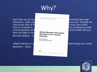 Why?
Each day we are inundated with vast amount of information [through
television, radio and an immense array of online resources]. Though we
may know how to ﬁnd the information we need, we must also know
how to evaluate it... This new type of literacy requires competency with
communication technologies, including computers and mobile devices
that can help in our day- to-day decision-making.
Barrack Obama - October 2009.


‘digital literacy is as important as reading, writing and doing your sums’
Bonanno - ASLA.




          educating girls to make a difference
 