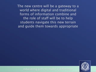 The new centre will be a gateway to a
 world where digital and traditional
 forms of information combine and
   the role of staff will be to help
 students navigate this new terrain
and guide them towards appropriate




   educating girls to make a difference
 