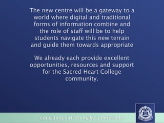 The new centre will be a gateway to a
 world where digital and traditional
 forms of information combine and
   the role of staff will be to help
 students navigate this new terrain
and guide them towards appropriate

 We already each provide excellent
opportunities, resources and support
    for the Sacred Heart College
             community.




   educating girls to make a difference
 