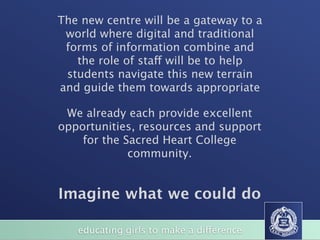 The new centre will be a gateway to a
 world where digital and traditional
 forms of information combine and
   the role of staff will be to help
 students navigate this new terrain
and guide them towards appropriate

 We already each provide excellent
opportunities, resources and support
    for the Sacred Heart College
             community.


Imagine what we could do

   educating girls to make a difference
 