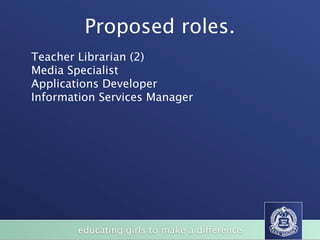 Proposed roles.
Teacher Librarian (2)
Media Specialist
Applications Developer
Information Services Manager




        educating girls to make a difference
 