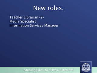 New roles.
Teacher Librarian (2)
Media Specialist
Information Services Manager




        educating girls to make a difference
 