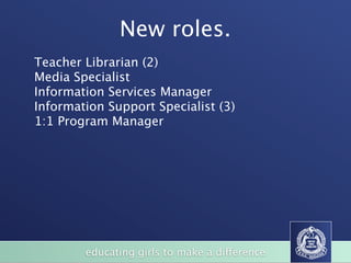 New roles.
Teacher Librarian (2)
Media Specialist
Information Services Manager
Information Support Specialist (3)
1:1 Program Manager




        educating girls to make a difference
 