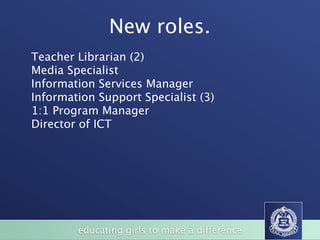 New roles.
Teacher Librarian (2)
Media Specialist
Information Services Manager
Information Support Specialist (3)
1:1 Program Manager
Director of ICT




        educating girls to make a difference
 