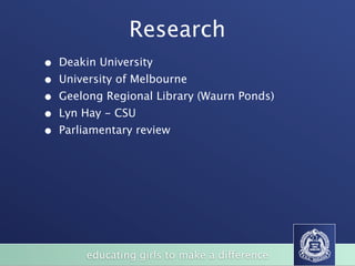 Research
•   Deakin University
•   University of Melbourne
•   Geelong Regional Library (Waurn Ponds)
•   Lyn Hay - CSU
•   Parliamentary review




         educating girls to make a difference
 