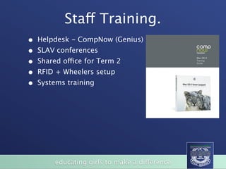 Staff Training.
•   Helpdesk - CompNow (Genius)
•   SLAV conferences
•   Shared office for Term 2
•   RFID + Wheelers setup
•   Systems training




         educating girls to make a difference
 