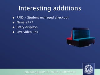 Interesting additions
•   RFID - Student managed checkout
•   News 24/7
•   Entry displays
•   Live video link




                                                                   BizFurn
                                                                     (Xlr7i'lSS.
              LARGE BOARDROOM TABLES / HAPPY DAZE TABLES
                                                                 wvvwbfx corn au




                                                           SVO




       of
            educating girls to make a difference
                STUDENT CHAIRS
 