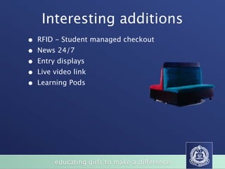 Interesting additions
•   RFID - Student managed checkout
•   News 24/7
•   Entry displays
•   Live video link
•   Learning Pods


                                                                   BizFurn
                                                                     (Xlr7i'lSS.
              LARGE BOARDROOM TABLES / HAPPY DAZE TABLES
                                                                 wvvwbfx corn au




                                                           SVO




       of
            educating girls to make a difference
                STUDENT CHAIRS
 