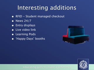 Interesting additions
•   RFID - Student managed checkout
•   News 24/7
•   Entry displays
•   Live video link
•   Learning Pods
•   ‘Happy Days’ booths

                                                                   BizFurn
                                                                     (Xlr7i'lSS.
              LARGE BOARDROOM TABLES / HAPPY DAZE TABLES
                                                                 wvvwbfx corn au




                                                           SVO




       of
            educating girls to make a difference
                STUDENT CHAIRS
 