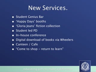 New Services.
•   Student Genius Bar
•   ‘Happy Days’ booths
•   ‘Gloria Jeans’ ﬁction collection
•   Student led PD
•   In-house conference
•   Digital download of books via Wheelers
•   Canteen / Cafe
•   “Come to shop - return to learn”




         educating girls to make a difference
 