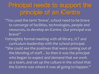 Principal needs to support the
principle of an iCentre
“You used the term ‘brave’, school need to be brave
to converge of facilities, technologies, people and
resources, to develop an iCentre. Our principal was
brave!”
Fortnightly formal meeting with all library, ICT and
curriculum leadership with the school principal.
“She could see the positives that were coming out of
the blending of staff... So then it was the principal
who began to expect and demand that we work
as a team, and set up the culture in the school that
the iCentre was where it was all going to happen.”

 