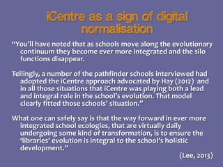 iCentre as a sign of digital
normalisation
“You’ll have noted that as schools move along the evolutionary
continuum they become ever more integrated and the silo
functions disappear.
Tellingly, a number of the pathfinder schools interviewed had
adopted the iCentre approach advocated by Hay (2012) and
in all those situations that iCentre was playing both a lead
and integral role in the school’s evolution. That model
clearly fitted those schools’ situation.”
What one can safely say is that the way forward in ever more
integrated school ecologies, that are virtually daily
undergoing some kind of transformation, is to ensure the
‘libraries’ evolution is integral to the school’s holistic
development.”
(Lee, 2013)

 