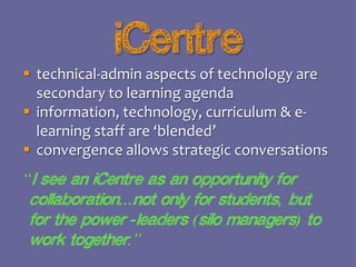 iCentre
 technical-admin aspects of technology are
secondary to learning agenda
 information, technology, curriculum & elearning staff are ‘blended’
 convergence allows strategic conversations

“I see an iCentre as an opportunity for
collaboration...not only for students, but
for the power -leaders (silo managers) to
work together.”

 