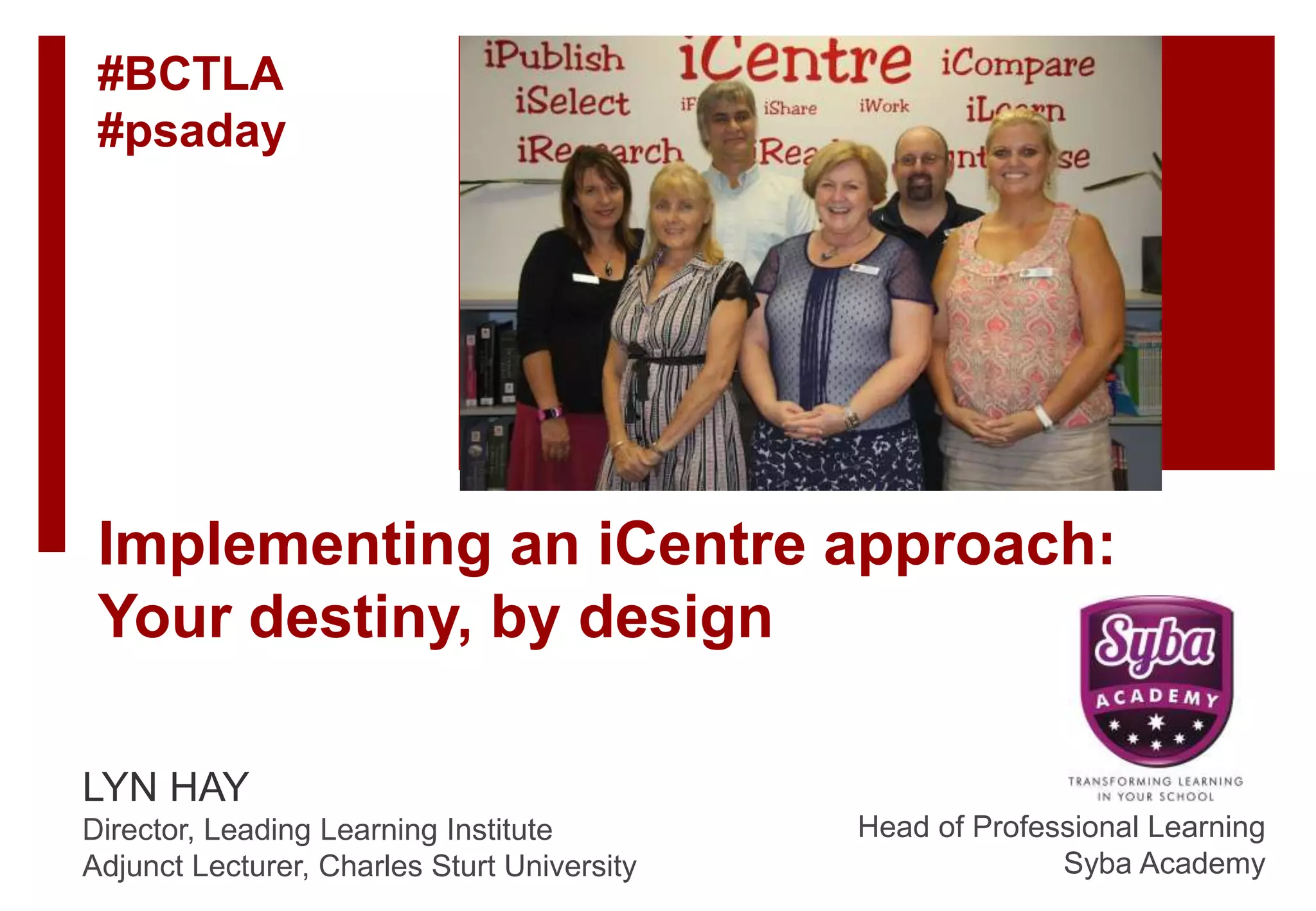 Implementing an iCentre approach:
Your destiny, by design
LYN HAY
Director, Leading Learning Institute
Adjunct Lecturer, Charles Sturt University
Head of Professional Learning
Syba Academy
#BCTLA
#psaday
 