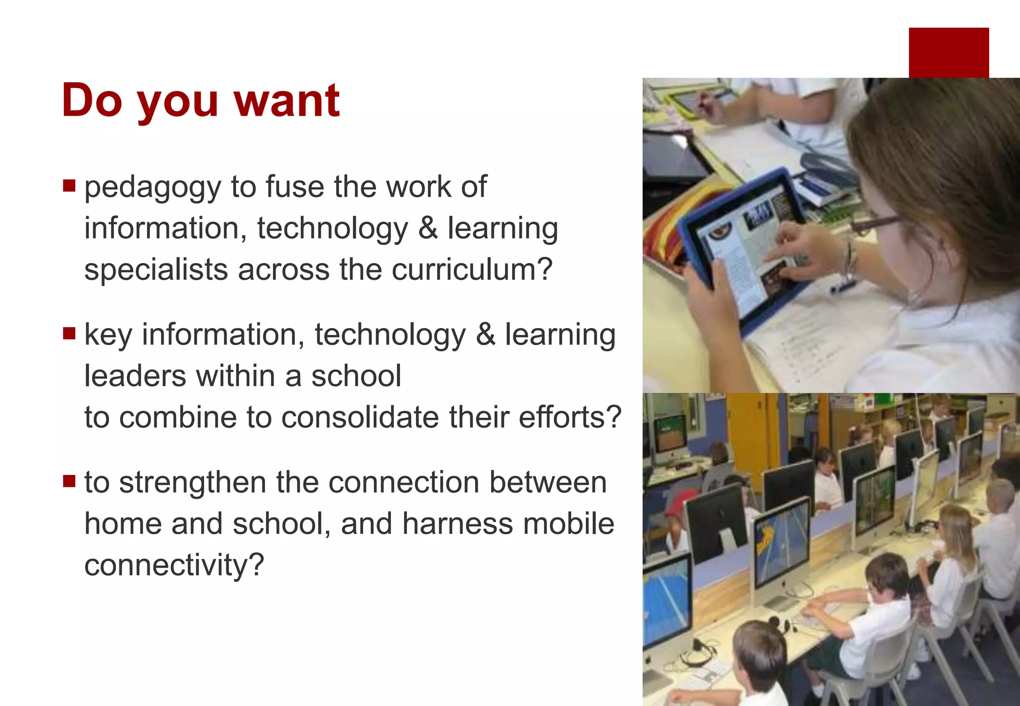 Do you want
 pedagogy to fuse the work of
information, technology & learning
specialists across the curriculum?
 key information, technology & learning
leaders within a school
to combine to consolidate their efforts?
 to strengthen the connection between
home and school, and harness mobile
connectivity?
 