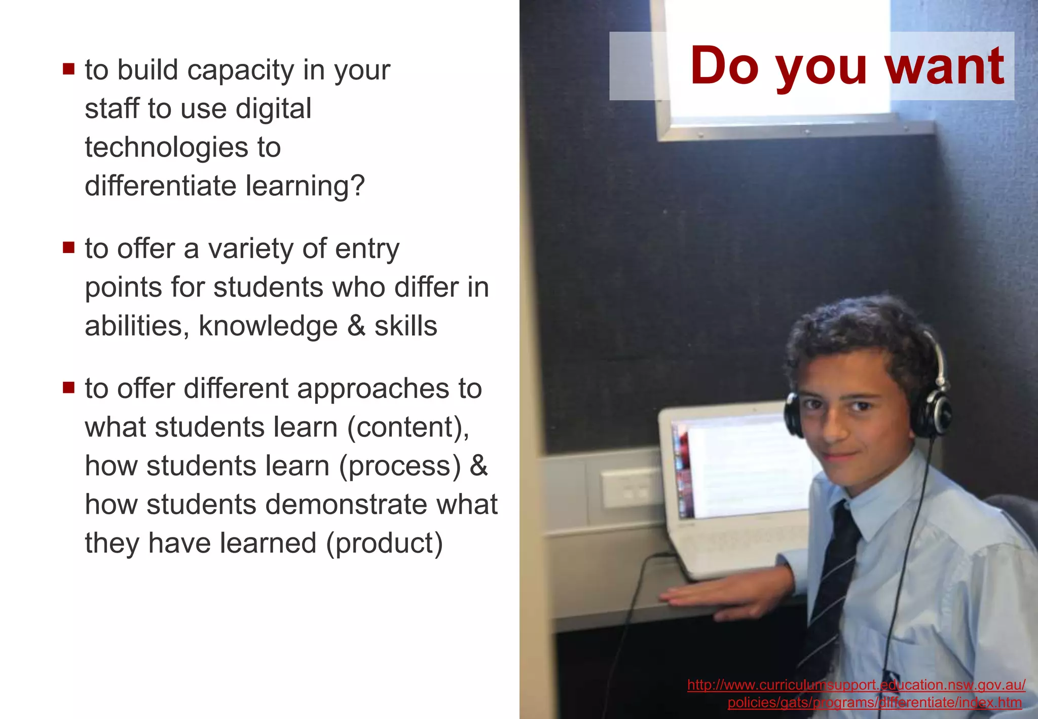  to build capacity in your
staff to use digital
technologies to
differentiate learning?
 to offer a variety of entry
points for students who differ in
abilities, knowledge & skills
 to offer different approaches to
what students learn (content),
how students learn (process) &
how students demonstrate what
they have learned (product)
http://www.curriculumsupport.education.nsw.gov.au/
policies/gats/programs/differentiate/index.htm
Do you want
 