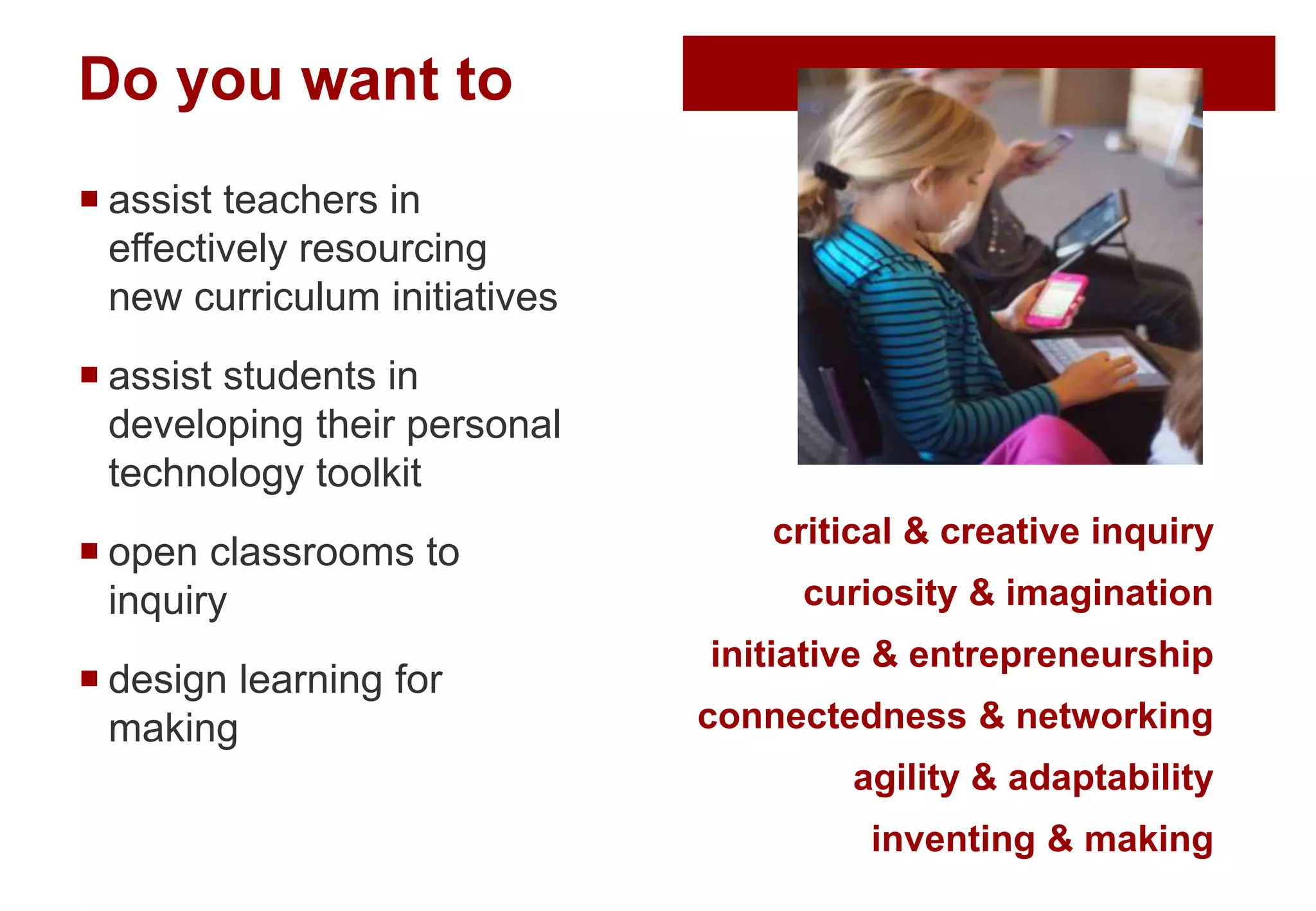 Do you want to
 assist teachers in
effectively resourcing
new curriculum initiatives
 assist students in
developing their personal
technology toolkit
 open classrooms to
inquiry
 design learning for
making
critical & creative inquiry
curiosity & imagination
initiative & entrepreneurship
connectedness & networking
agility & adaptability
inventing & making
 