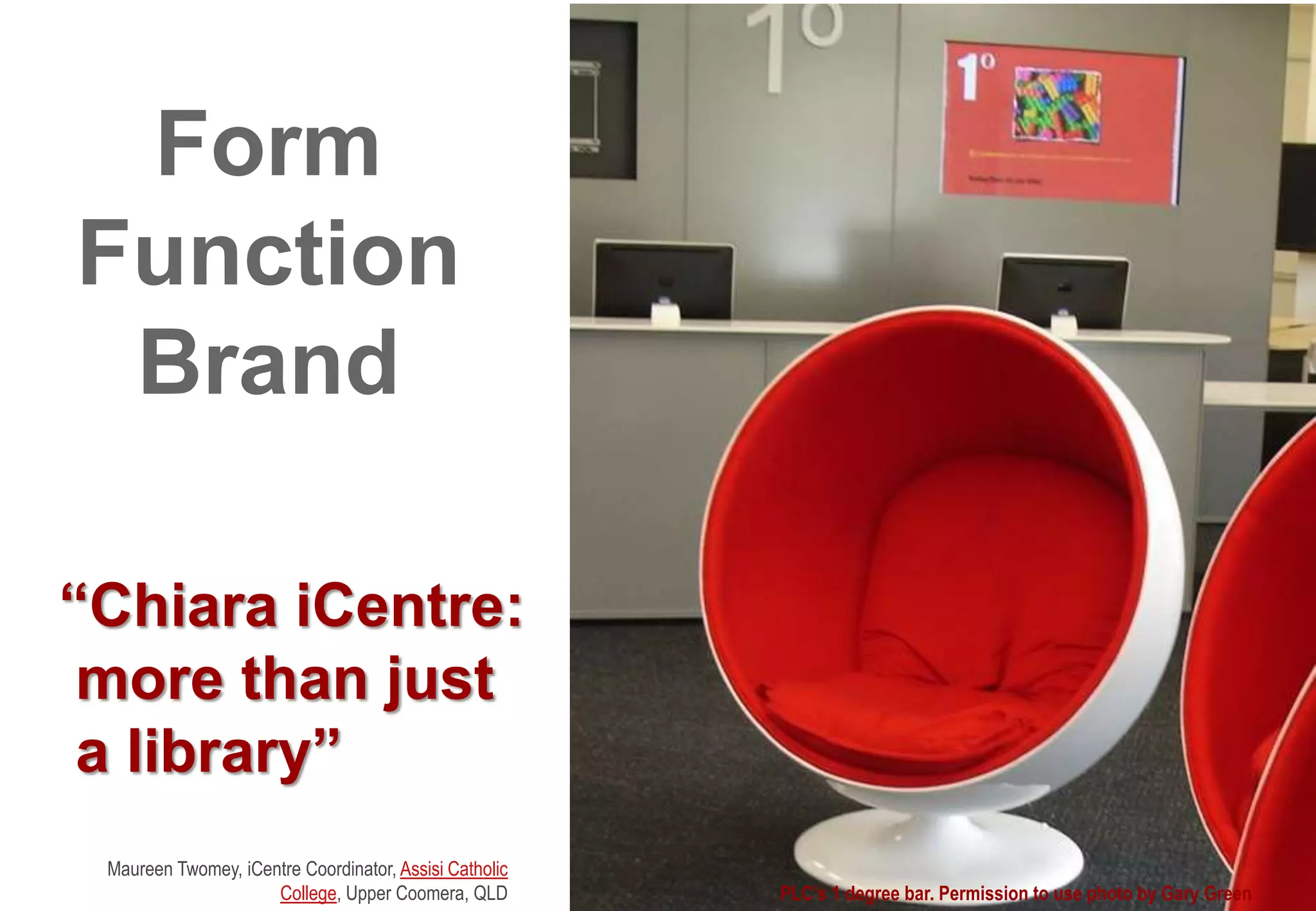 “Chiara iCentre:
more than just
a library”
Maureen Twomey, iCentre Coordinator, Assisi Catholic
College, Upper Coomera, QLD PLC’s 1 degree bar. Permission to use photo by Gary Green
Form
Function
Brand
 