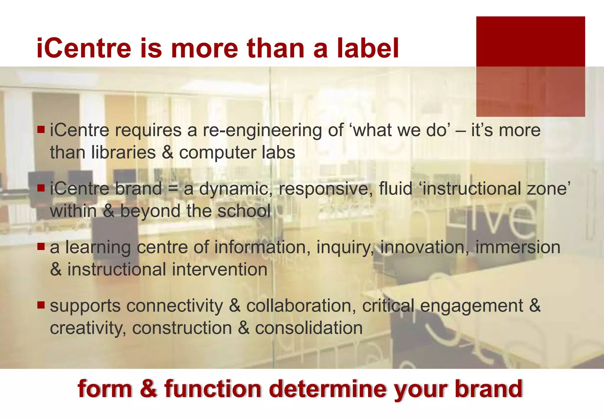 iCentre is more than a label
form & function determine your brand
 iCentre requires a re-engineering of ‘what we do’ – it’s more
than libraries & computer labs
 iCentre brand = a dynamic, responsive, fluid ‘instructional zone’
within & beyond the school
 a learning centre of information, inquiry, innovation, immersion
& instructional intervention
 supports connectivity & collaboration, critical engagement &
creativity, construction & consolidation
 
