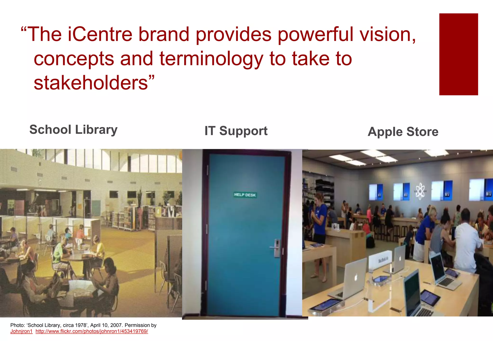 “The iCentre brand provides powerful vision,
concepts and terminology to take to
stakeholders”
School Library Apple Store
Photo: ‘School Library, circa 1978’, April 10, 2007. Permission by
Johnjron1 http://www.flickr.com/photos/johnron1/453419769/
IT Support
 