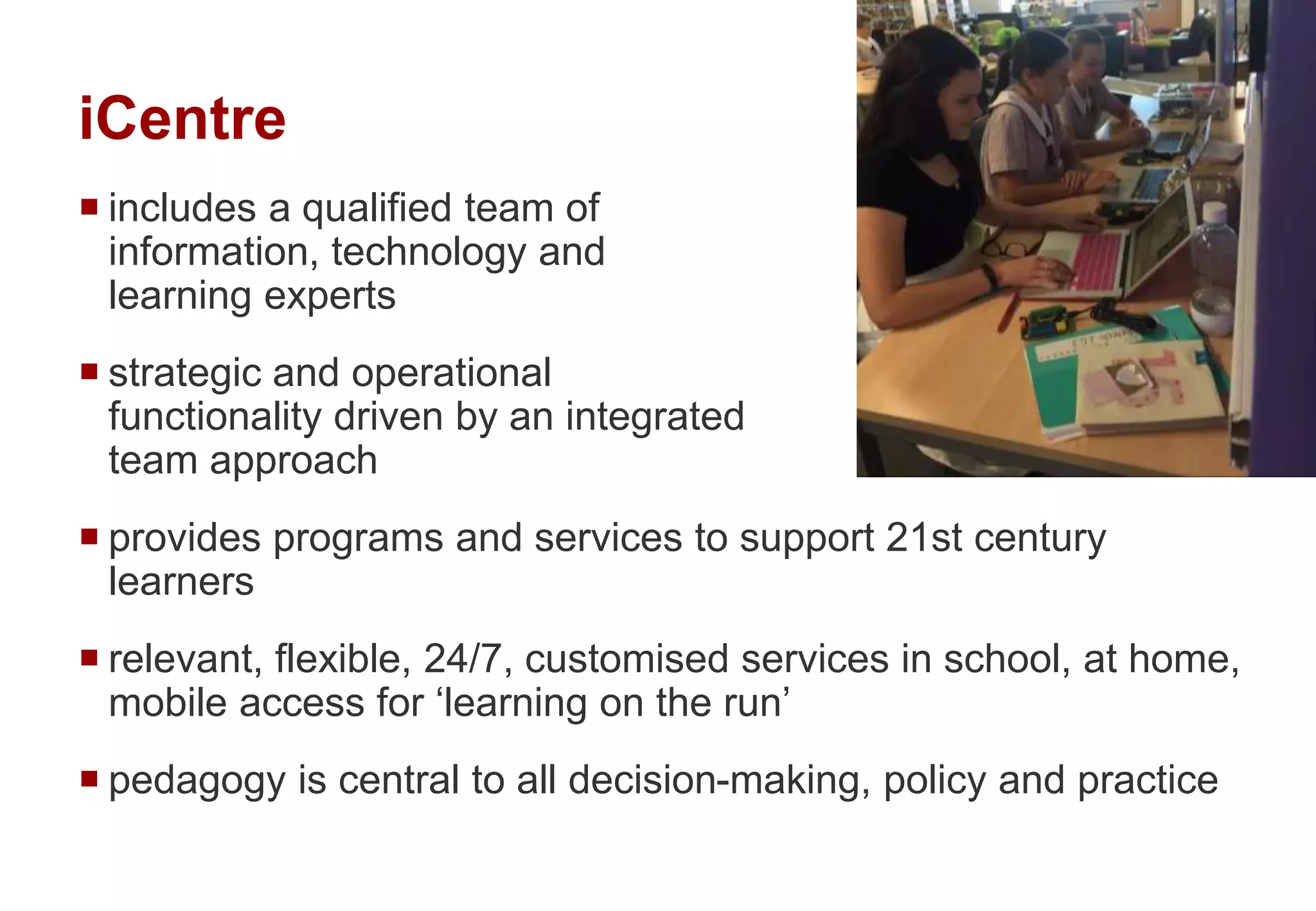 iCentre
 includes a qualified team of
information, technology and
learning experts
 strategic and operational
functionality driven by an integrated
team approach
 provides programs and services to support 21st century
learners
 relevant, flexible, 24/7, customised services in school, at home,
mobile access for ‘learning on the run’
 pedagogy is central to all decision-making, policy and practice
 