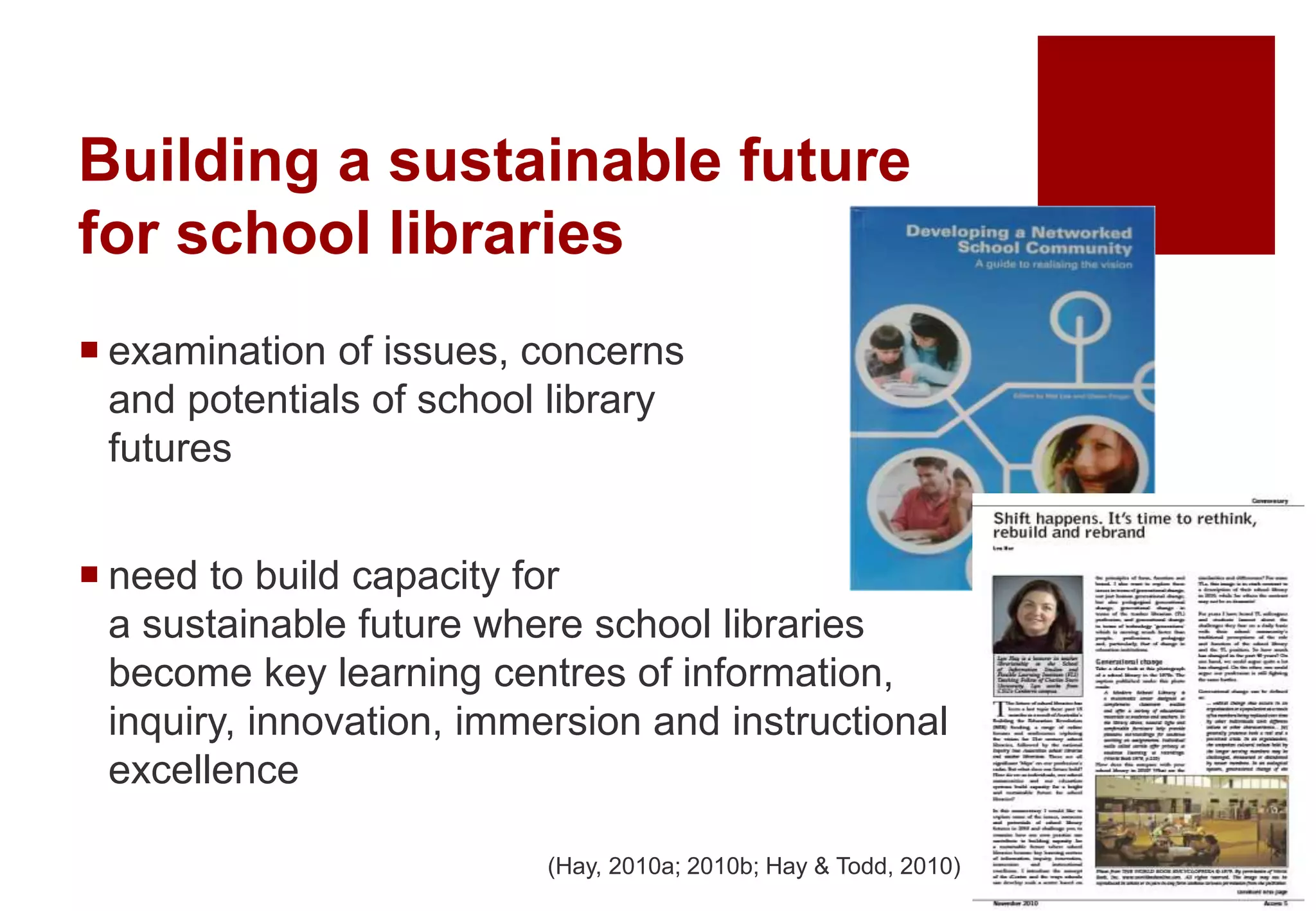 Building a sustainable future
for school libraries
 examination of issues, concerns
and potentials of school library
futures
 need to build capacity for
a sustainable future where school libraries
become key learning centres of information,
inquiry, innovation, immersion and instructional
excellence
(Hay, 2010a; 2010b; Hay & Todd, 2010)
 