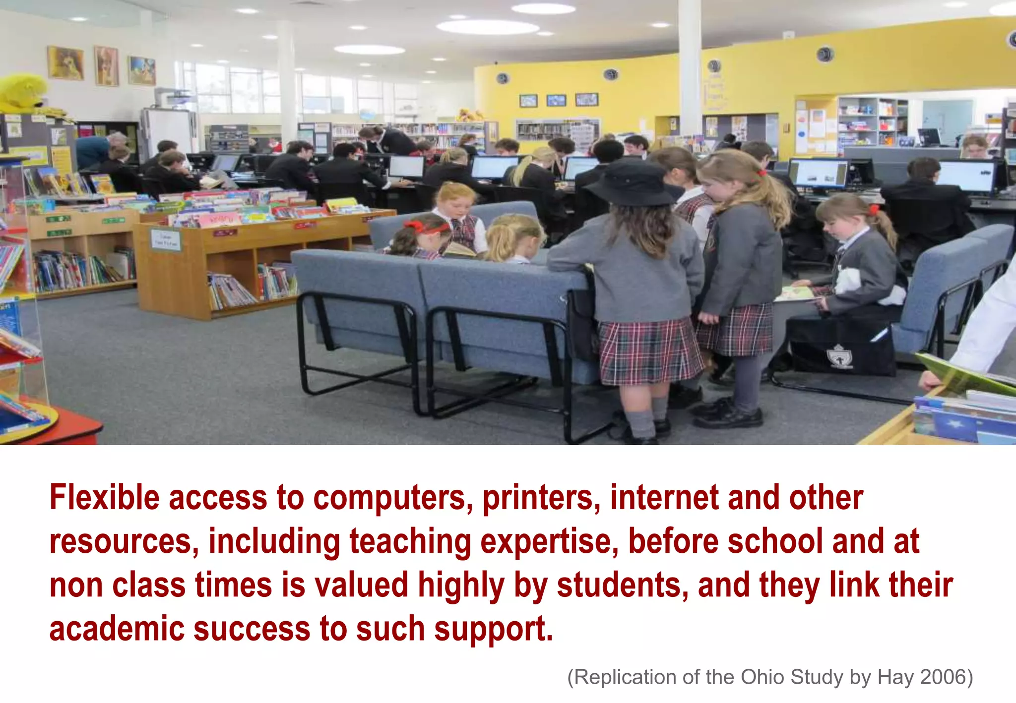 Flexible access to computers, printers, internet and other
resources, including teaching expertise, before school and at
non class times is valued highly by students, and they link their
academic success to such support.
(Replication of the Ohio Study by Hay 2006)
 