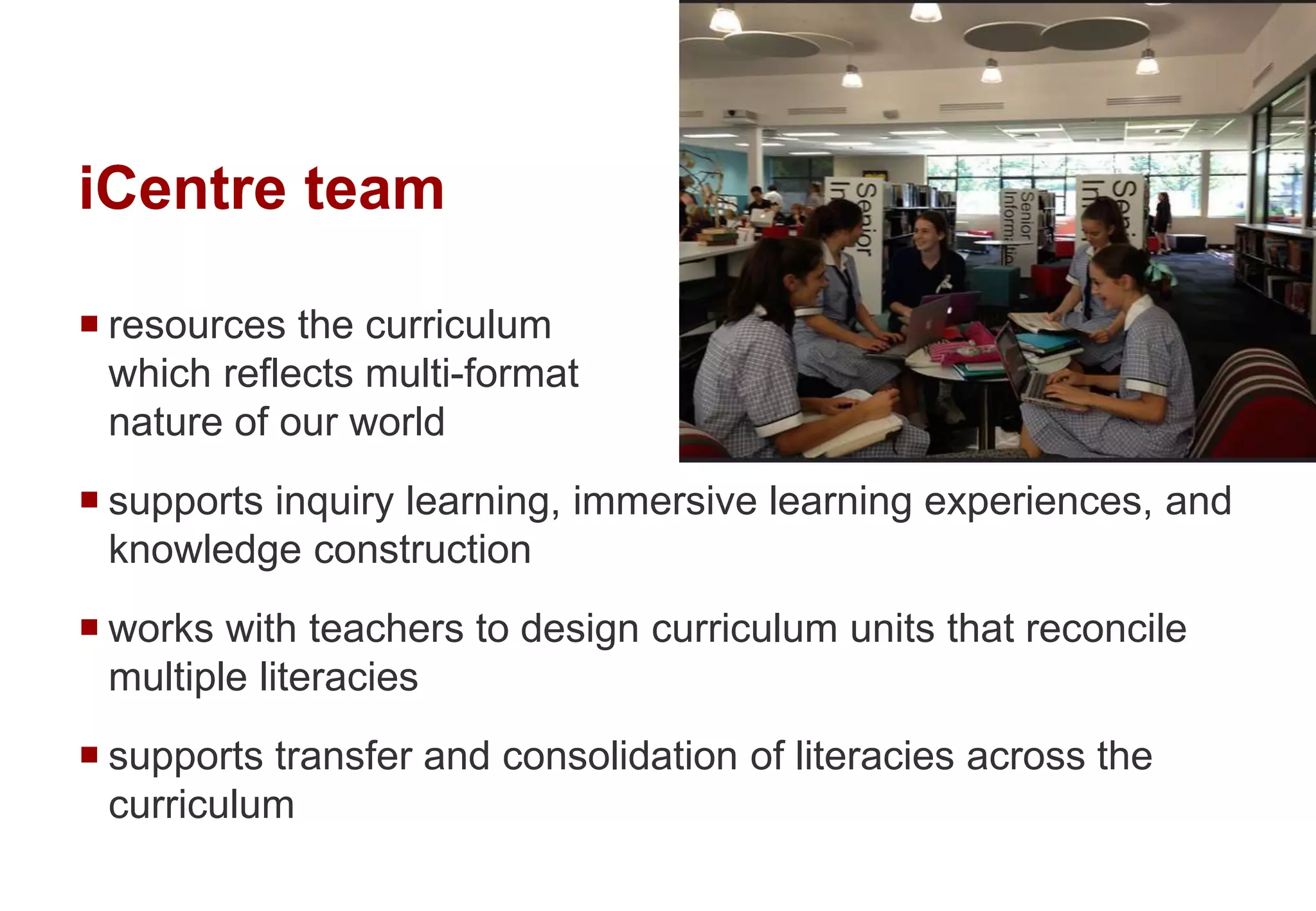 iCentre team
 resources the curriculum
which reflects multi-format
nature of our world
 supports inquiry learning, immersive learning experiences, and
knowledge construction
 works with teachers to design curriculum units that reconcile
multiple literacies
 supports transfer and consolidation of literacies across the
curriculum
 