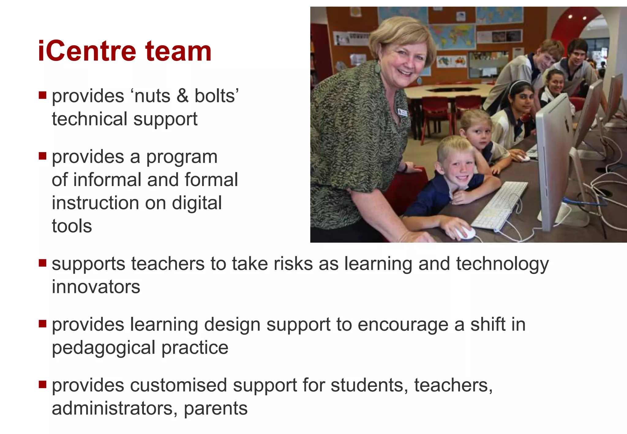 iCentre team
 provides ‘nuts & bolts’
technical support
 provides a program
of informal and formal
instruction on digital
tools
 supports teachers to take risks as learning and technology
innovators
 provides learning design support to encourage a shift in
pedagogical practice
 provides customised support for students, teachers,
administrators, parents
 