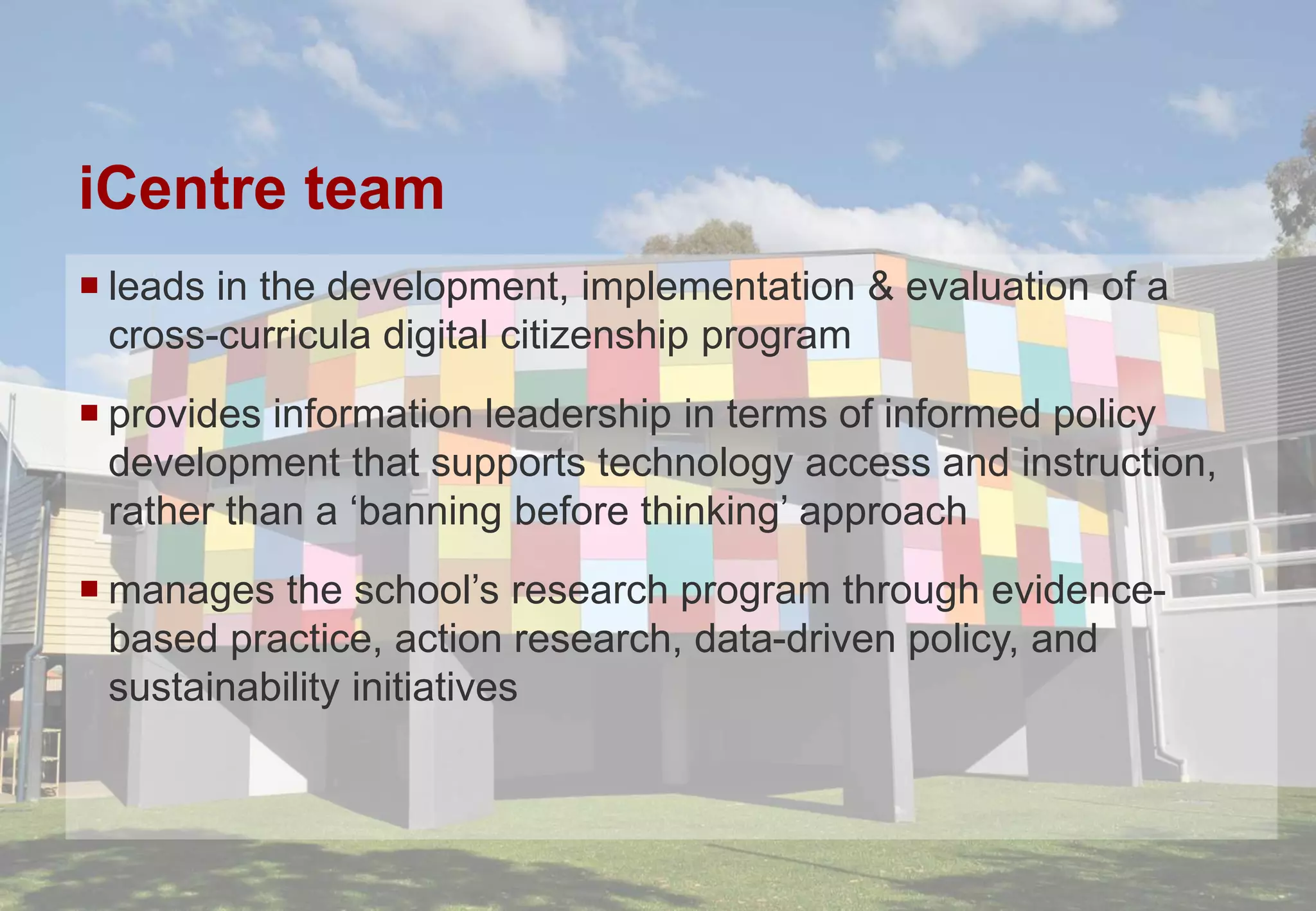iCentre team
 leads in the development, implementation & evaluation of a
cross-curricula digital citizenship program
 provides information leadership in terms of informed policy
development that supports technology access and instruction,
rather than a ‘banning before thinking’ approach
 manages the school’s research program through evidence-
based practice, action research, data-driven policy, and
sustainability initiatives
 