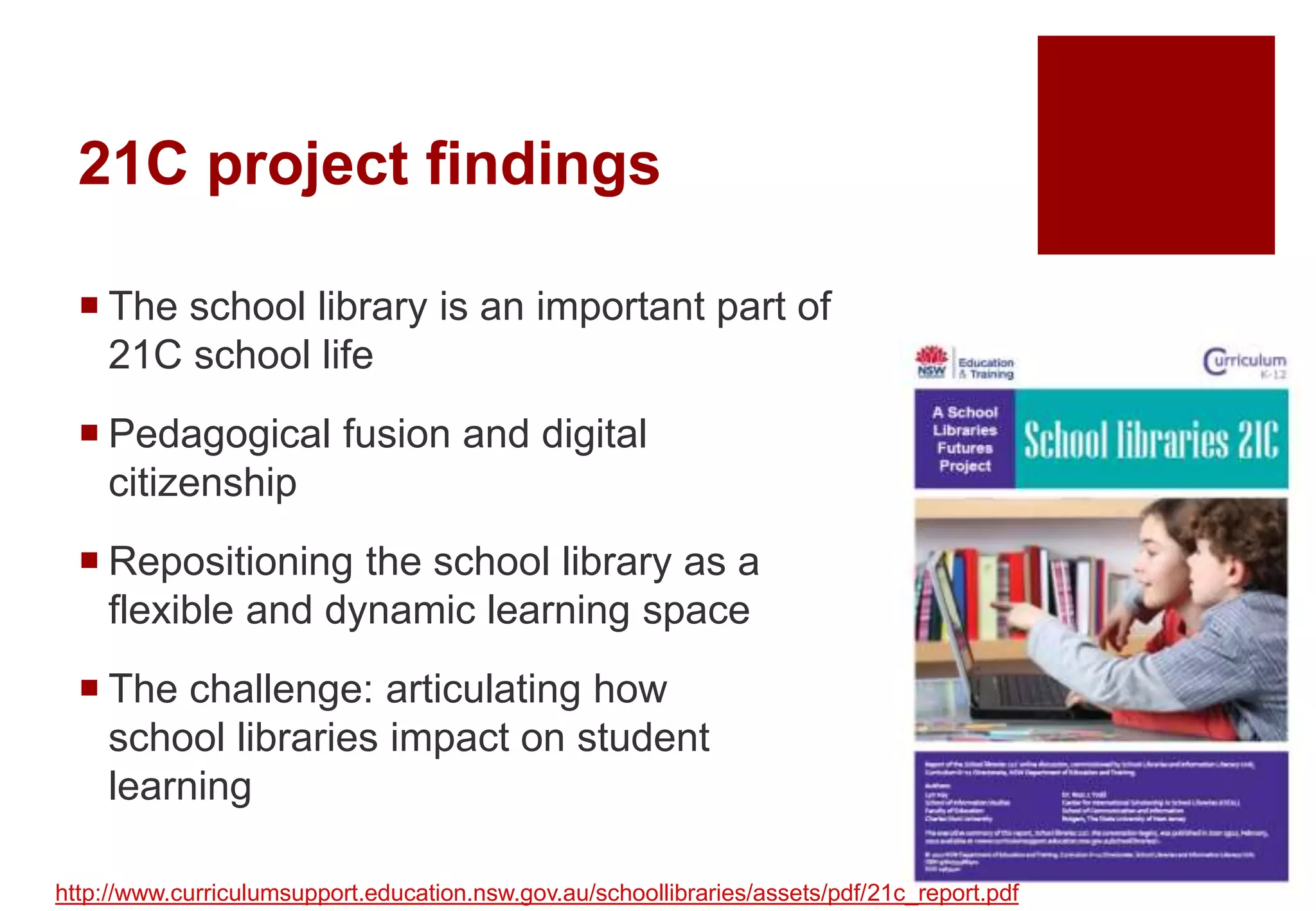 21C project findings
 The school library is an important part of
21C school life
 Pedagogical fusion and digital
citizenship
 Repositioning the school library as a
flexible and dynamic learning space
 The challenge: articulating how
school libraries impact on student
learning
http://www.curriculumsupport.education.nsw.gov.au/schoollibraries/assets/pdf/21c_report.pdf
 