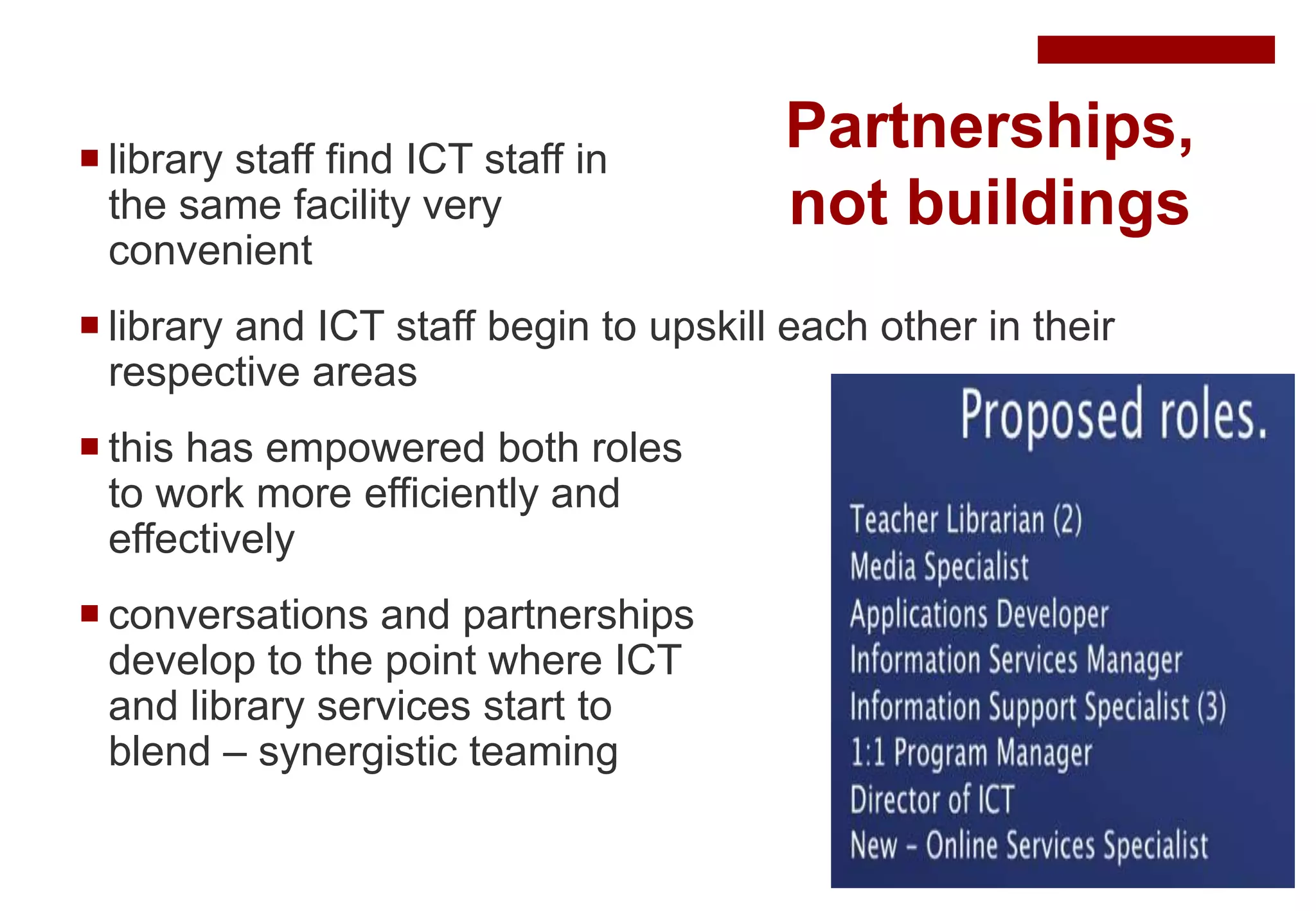 Partnerships,
not buildings
 library staff find ICT staff in
the same facility very
convenient
 library and ICT staff begin to upskill each other in their
respective areas
 this has empowered both roles
to work more efficiently and
effectively
 conversations and partnerships
develop to the point where ICT
and library services start to
blend – synergistic teaming
 