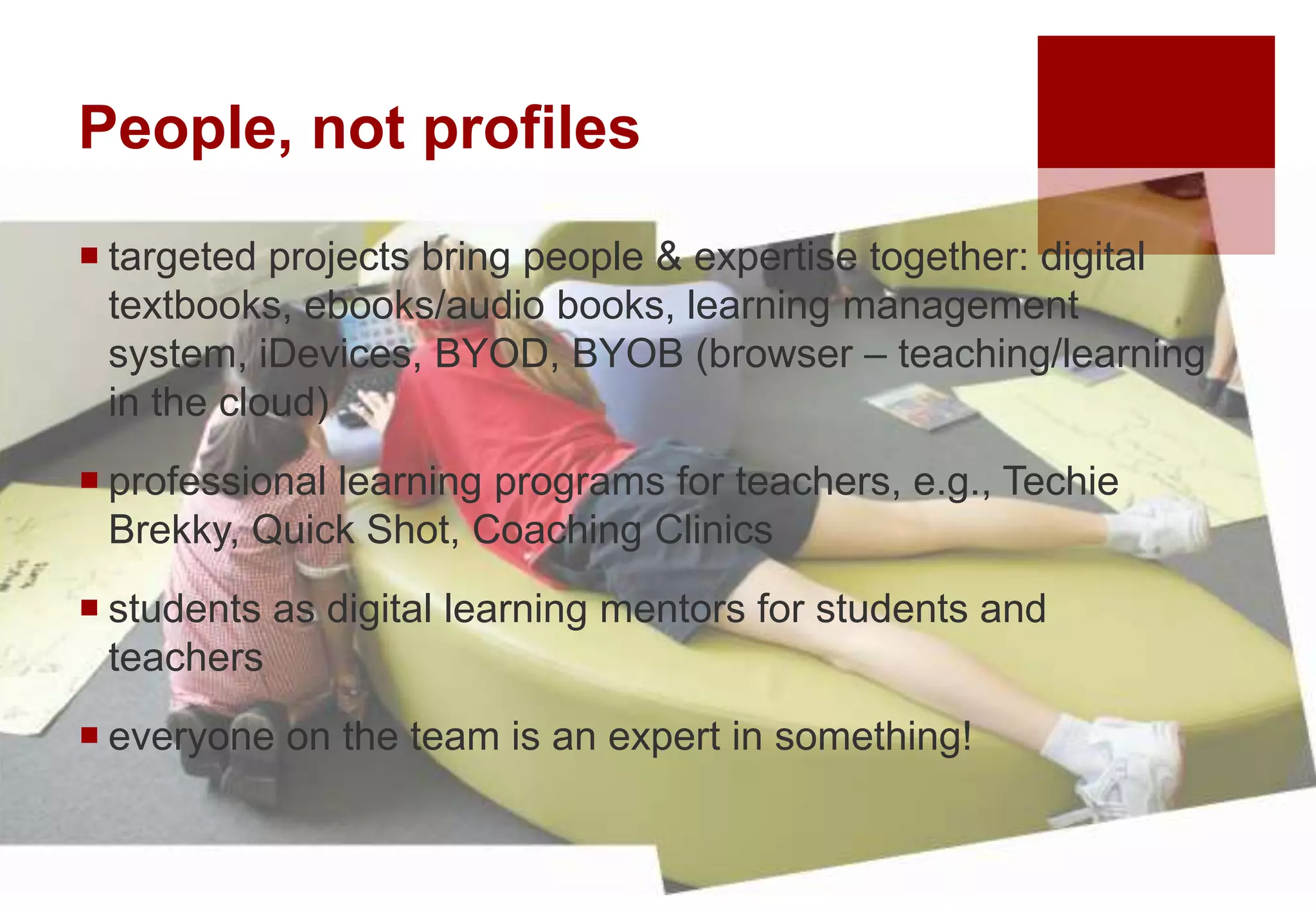 People, not profiles
 targeted projects bring people & expertise together: digital
textbooks, ebooks/audio books, learning management
system, iDevices, BYOD, BYOB (browser – teaching/learning
in the cloud)
 professional learning programs for teachers, e.g., Techie
Brekky, Quick Shot, Coaching Clinics
 students as digital learning mentors for students and
teachers
 everyone on the team is an expert in something!
 