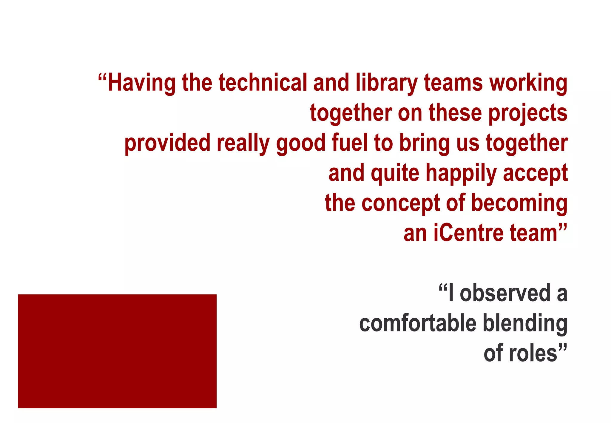 “Having the technical and library teams working
together on these projects
provided really good fuel to bring us together
and quite happily accept
the concept of becoming
an iCentre team”
“I observed a
comfortable blending
of roles”
 