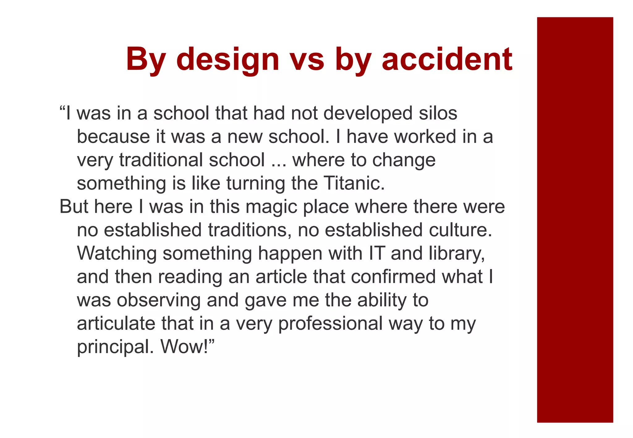 By design vs by accident
“I was in a school that had not developed silos
because it was a new school. I have worked in a
very traditional school ... where to change
something is like turning the Titanic.
But here I was in this magic place where there were
no established traditions, no established culture.
Watching something happen with IT and library,
and then reading an article that confirmed what I
was observing and gave me the ability to
articulate that in a very professional way to my
principal. Wow!”
 