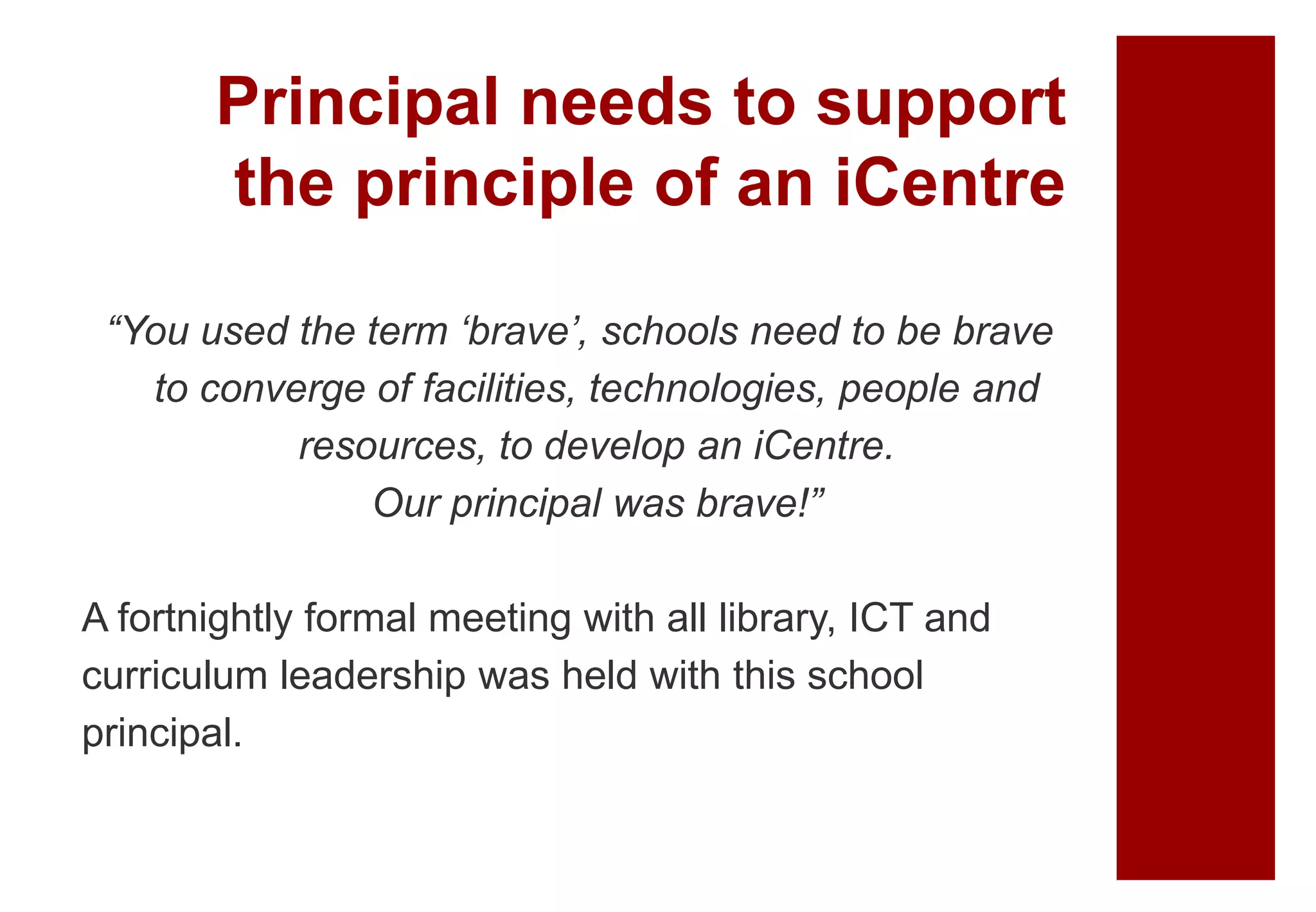 Principal needs to support
the principle of an iCentre
“You used the term ‘brave’, schools need to be brave
to converge of facilities, technologies, people and
resources, to develop an iCentre.
Our principal was brave!”
A fortnightly formal meeting with all library, ICT and
curriculum leadership was held with this school
principal.
 