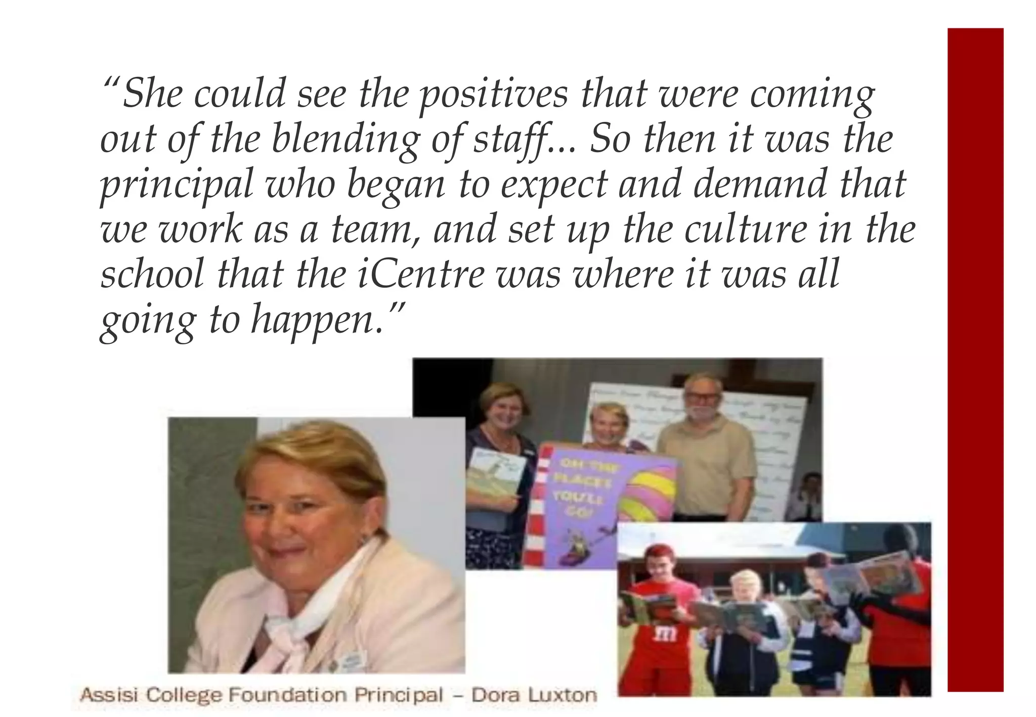 “She could see the positives that were coming
out of the blending of staff... So then it was the
principal who began to expect and demand that
we work as a team, and set up the culture in the
school that the iCentre was where it was all
going to happen.”
 