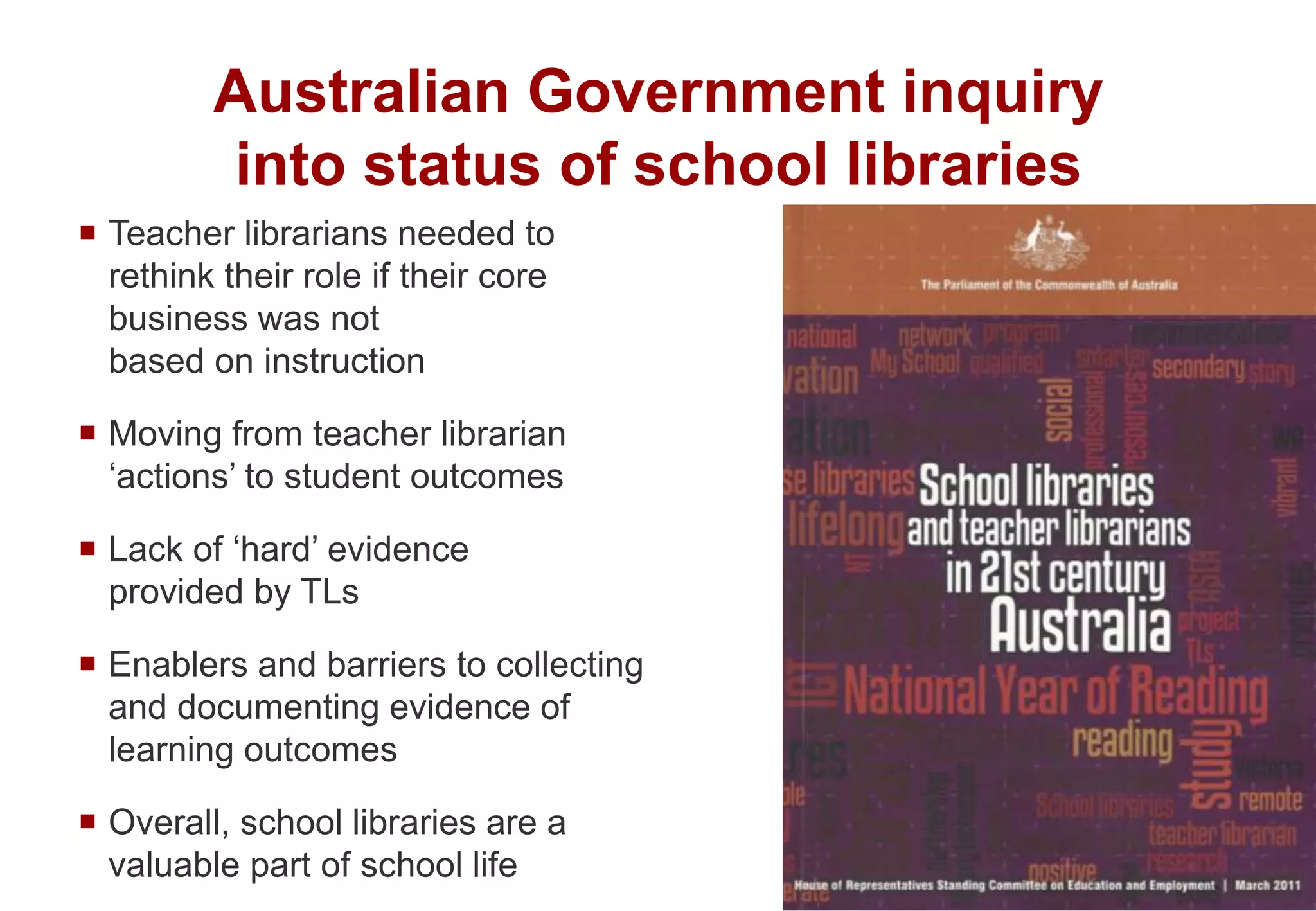  Teacher librarians needed to
rethink their role if their core
business was not
based on instruction
 Moving from teacher librarian
‘actions’ to student outcomes
 Lack of ‘hard’ evidence
provided by TLs
 Enablers and barriers to collecting
and documenting evidence of
learning outcomes
 Overall, school libraries are a
valuable part of school life
Australian Government inquiry
into status of school libraries
 
