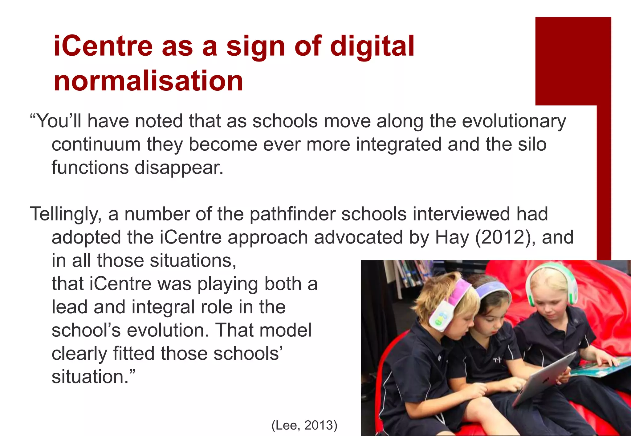 “You’ll have noted that as schools move along the evolutionary
continuum they become ever more integrated and the silo
functions disappear.
Tellingly, a number of the pathfinder schools interviewed had
adopted the iCentre approach advocated by Hay (2012), and
in all those situations,
that iCentre was playing both a
lead and integral role in the
school’s evolution. That model
clearly fitted those schools’
situation.”
(Lee, 2013)
iCentre as a sign of digital
normalisation
 