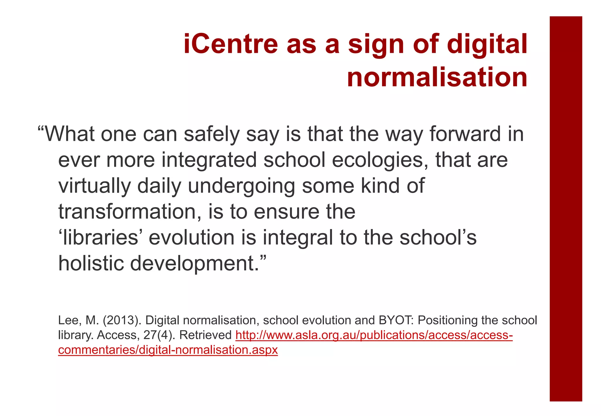 “What one can safely say is that the way forward in
ever more integrated school ecologies, that are
virtually daily undergoing some kind of
transformation, is to ensure the
‘libraries’ evolution is integral to the school’s
holistic development.”
Lee, M. (2013). Digital normalisation, school evolution and BYOT: Positioning the school
library. Access, 27(4). Retrieved http://www.asla.org.au/publications/access/access-
commentaries/digital-normalisation.aspx
iCentre as a sign of digital
normalisation
 