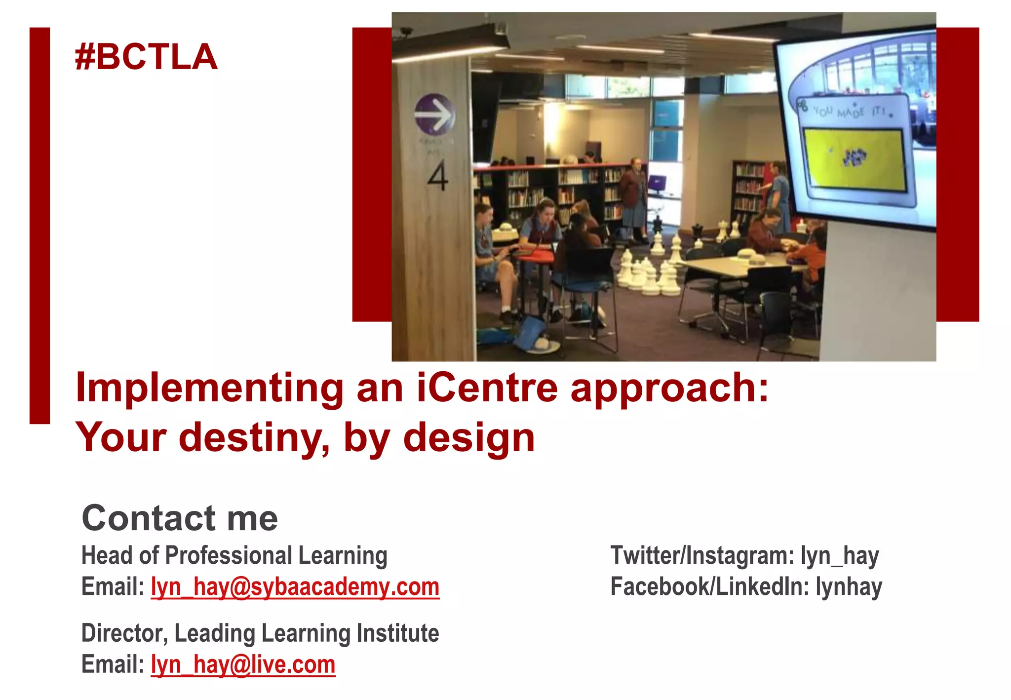 Implementing an iCentre approach:
Your destiny, by design
#BCTLA
Contact me
Head of Professional Learning Twitter/Instagram: lyn_hay
Email: lyn_hay@sybaacademy.com Facebook/LinkedIn: lynhay
Director, Leading Learning Institute
Email: lyn_hay@live.com
 