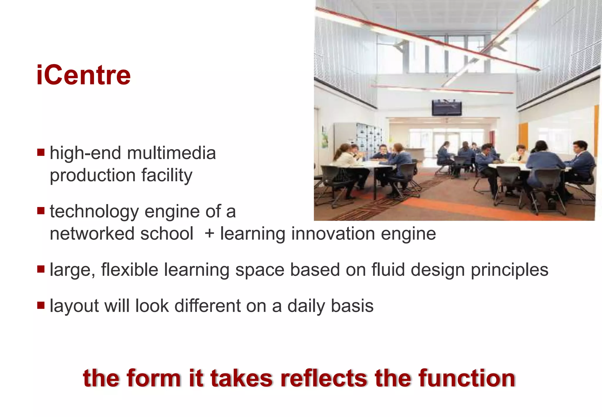 iCentre
the form it takes reflects the function
 high-end multimedia
production facility
 technology engine of a
networked school + learning innovation engine
 large, flexible learning space based on fluid design principles
 layout will look different on a daily basis
 