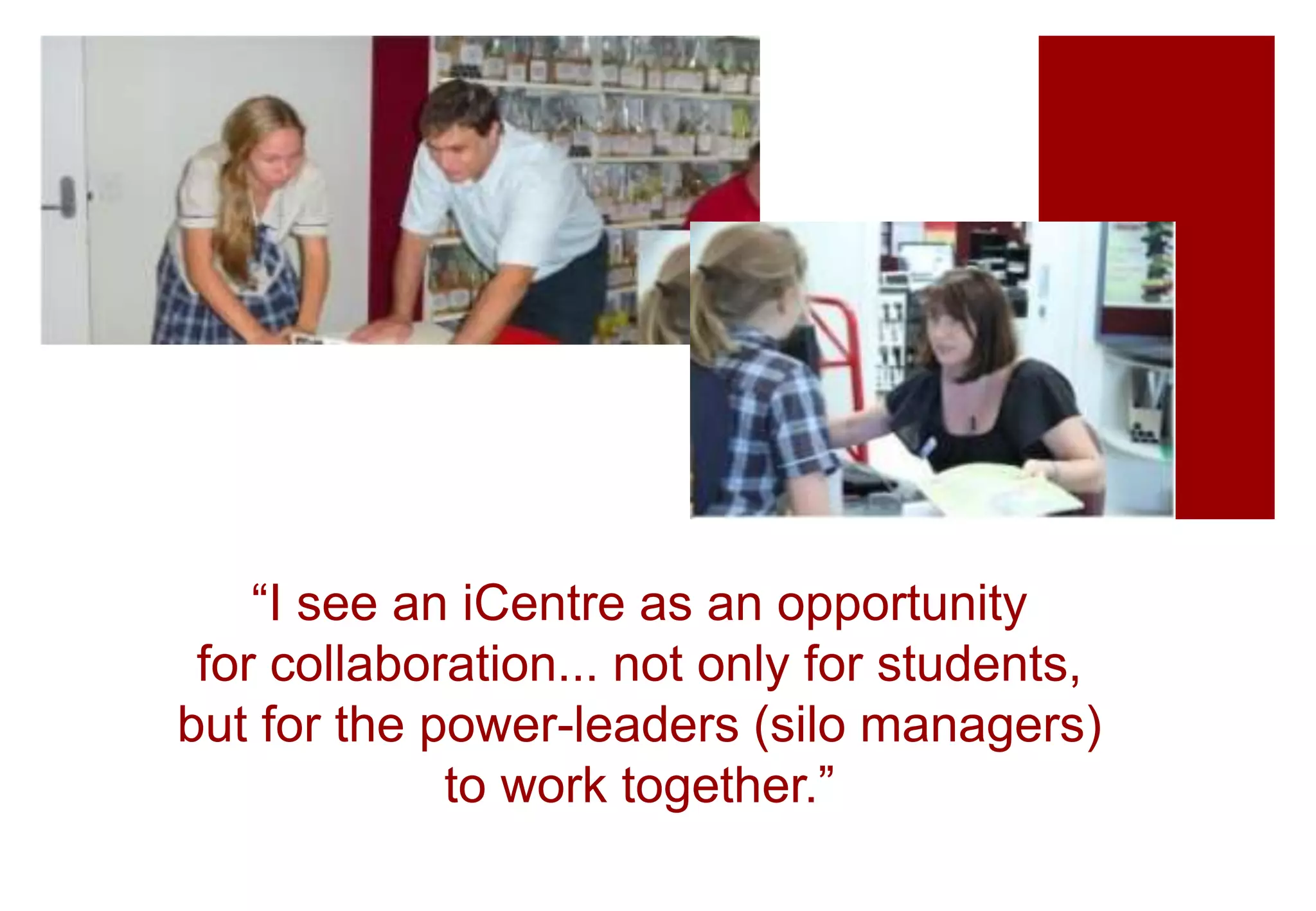 “I see an iCentre as an opportunity
for collaboration... not only for students,
but for the power-leaders (silo managers)
to work together.”
 
